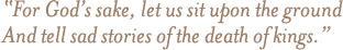 For God's sake, let us sit upon the ground; And tell sad stories of the death of kings